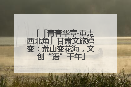 「青春华章·重走西北角」甘肃文旅嬗变：荒山变花海，文创“语”千年