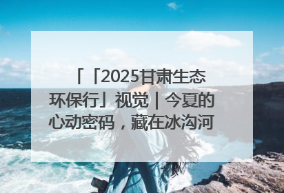 「2025甘肃生态环保行」视觉｜今夏的心动密码，藏在冰沟河的潋滟波光里