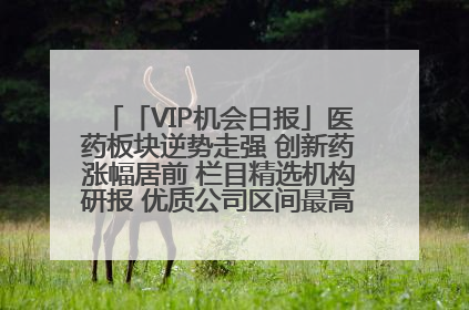 「VIP机会日报」医药板块逆势走强 创新药涨幅居前 栏目精选机构研报 优质公司区间最高涨34.9%