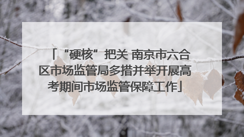 “硬核”把关 南京市六合区市场监管局多措并举开展高考期间市场监管保障工作
