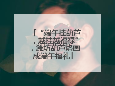 “端午挂葫芦，越挂越福禄”，潍坊葫芦烙画成端午福礼