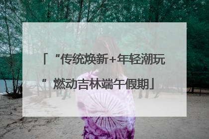 “传统焕新+年轻潮玩”燃动吉林端午假期
