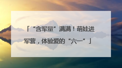 “含军量”满满！萌娃进军营，体验爱的“六一”
