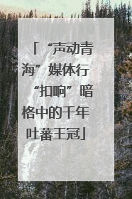 “声动青海”媒体行“扣响”暗格中的千年吐蕃王冠