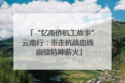 “忆南侨机工故事”云南行：重走抗战血线 赓续精神薪火