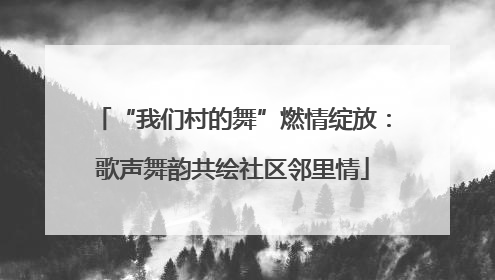 “我们村的舞”燃情绽放：歌声舞韵共绘社区邻里情