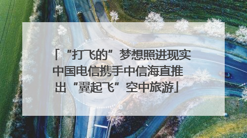 “打飞的”梦想照进现实 中国电信携手中信海直推出“翼起飞”空中旅游