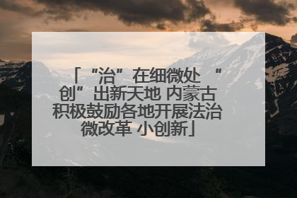 “治”在细微处 “创”出新天地 内蒙古积极鼓励各地开展法治微改革 小创新