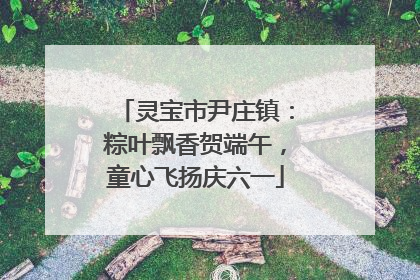 灵宝市尹庄镇：粽叶飘香贺端午，童心飞扬庆六一