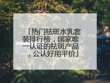 热门祛斑水乳套装排行榜，国家唯一认证的祛斑产品，公认好用平价