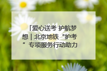 爱心送考 护航梦想｜北京地铁“护考”专项服务行动助力考生无忧赴考