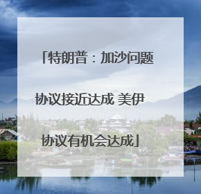 特朗普：加沙问题协议接近达成 美伊协议有机会达成