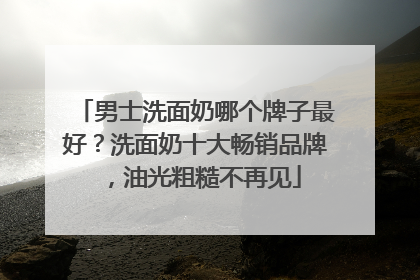 男士洗面奶哪个牌子最好？洗面奶十大畅销品牌，油光粗糙不再见