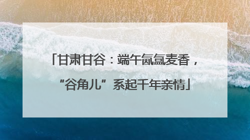 甘肃甘谷：端午氤氲麦香，“谷角儿”系起千年亲情