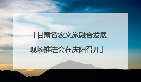 甘肃省农文旅融合发展现场推进会在庆阳召开