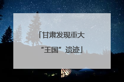 甘肃发现重大“王国”遗迹