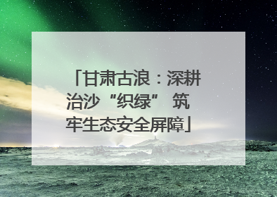 甘肃古浪：深耕治沙“织绿” 筑牢生态安全屏障