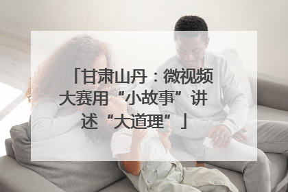 甘肃山丹：微视频大赛用“小故事”讲述“大道理”