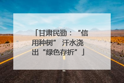 甘肃民勤：“信用种树” 汗水浇出“绿色存折”