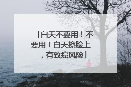 白天不要用！不要用！白天擦脸上，有致癌风险