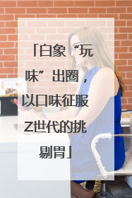 白象“玩味”出圈，以口味征服Z世代的挑剔胃