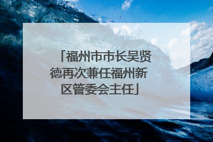 福州市市长吴贤德再次兼任福州新区管委会主任