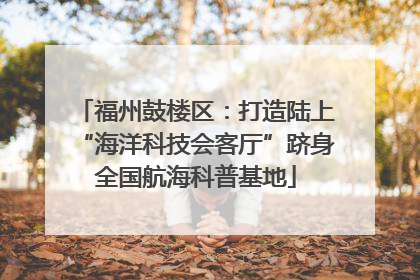 福州鼓楼区：打造陆上“海洋科技会客厅”跻身全国航海科普基地
