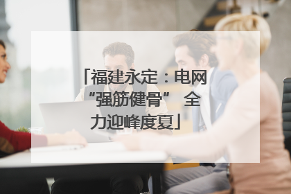 福建永定：电网“强筋健骨” 全力迎峰度夏