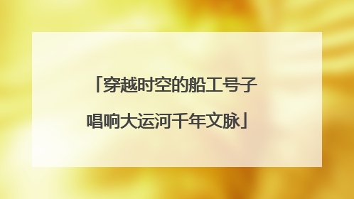 穿越时空的船工号子唱响大运河千年文脉