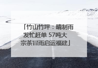 竹山竹坪：晴制雨发忙赶单 57吨大宗茶冒雨启运福建