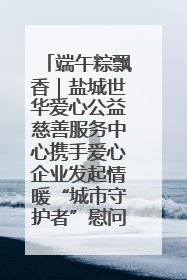 端午粽飘香｜盐城世华爱心公益慈善服务中心携手爱心企业发起情暖“城市守护者”慰问活动