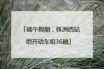 端午假期，株洲西站增开动车组36趟