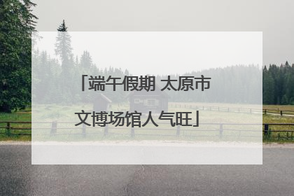 端午假期 太原市文博场馆人气旺