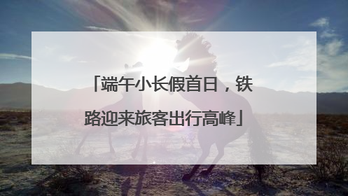 端午小长假首日，铁路迎来旅客出行高峰
