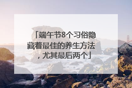端午节8个习俗隐藏着最佳的养生方法，尤其最后两个