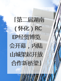 第二届湖南（怀化）RCEP经贸博览会开幕，内陆山城架起开放合作新桥梁