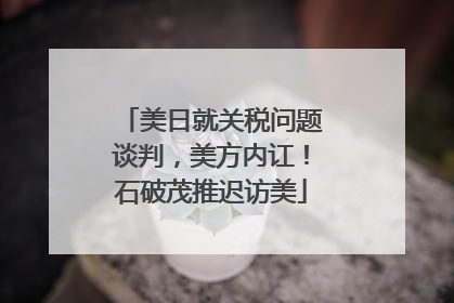 美日就关税问题谈判，美方内讧！石破茂推迟访美