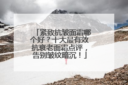 紧致抗皱面霜哪个好？十大最有效抗衰老面霜点评，告别皱纹暗沉！