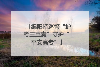 绵阳特巡警“护考三重奏”守护“平安高考”