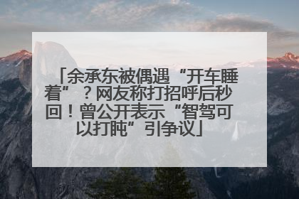余承东被偶遇“开车睡着”？网友称打招呼后秒回！曾公开表示“智驾可以打盹”引争议