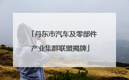 丹东市汽车及零部件产业集群联盟揭牌