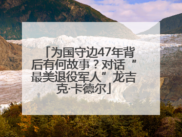 为国守边47年背后有何故事？对话“最美退役军人”龙吉克·卡德尔