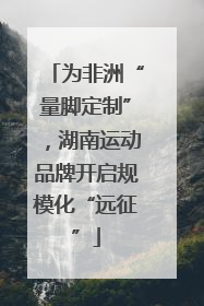 为非洲“量脚定制”，湖南运动品牌开启规模化“远征”