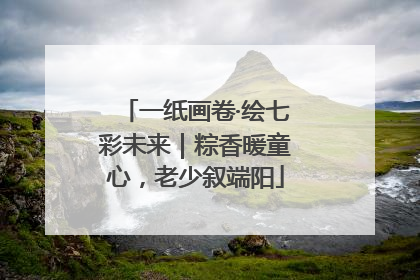 一纸画卷·绘七彩未来｜粽香暖童心，老少叙端阳