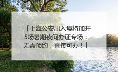 上海公安出入境将加开5场暑期夜间办证专场：无需预约，直接可办！