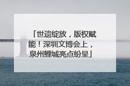 世遗绽放，版权赋能！深圳文博会上，泉州鲤城亮点纷呈