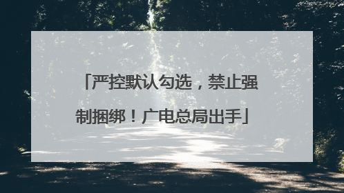 严控默认勾选，禁止强制捆绑！广电总局出手