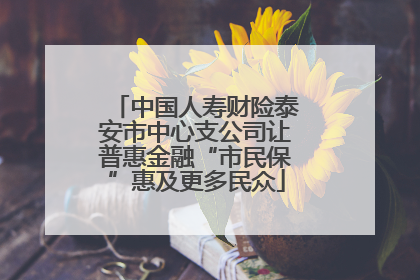 中国人寿财险泰安市中心支公司让普惠金融“市民保”惠及更多民众