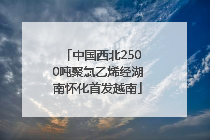 中国西北2500吨聚氯乙烯经湖南怀化首发越南