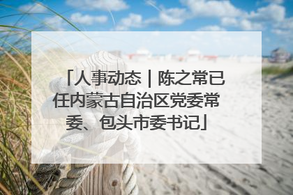 人事动态｜陈之常已任内蒙古自治区党委常委、包头市委书记